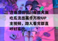 这谁顶得住！每日大赛吃瓜流出某千万粉UP主视频，路人看完都直呼好家伙。