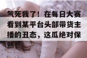 气死我了！在每日大赛看到某平台头部带货主播的丑态，这瓜绝对保熟！