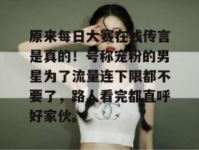 原来每日大赛在线传言是真的！号称宠粉的男星为了流量连下限都不要了，路人看完都直呼好家伙。