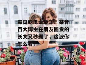 每日吃瓜大翻车！某音百大博主在朋友圈发的长文又秒删了，这波你怎么看？