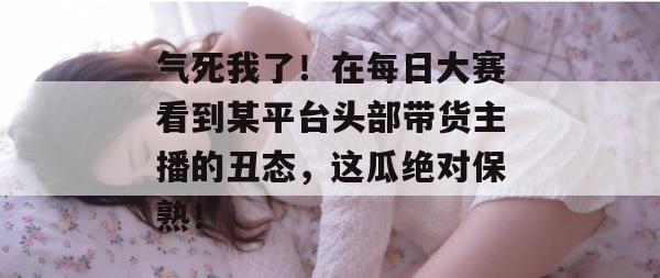 气死我了！在每日大赛看到某平台头部带货主播的丑态，这瓜绝对保熟！