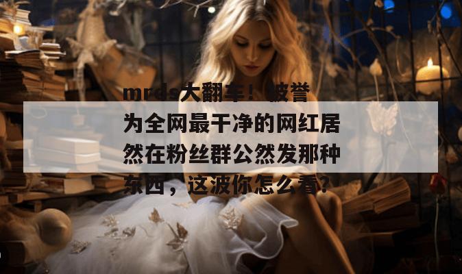 mrds大翻车！被誉为全网最干净的网红居然在粉丝群公然发那种东西，这波你怎么看？