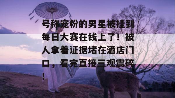 号称宠粉的男星被挂到每日大赛在线上了！被人拿着证据堵在酒店门口，看完直接三观震碎！