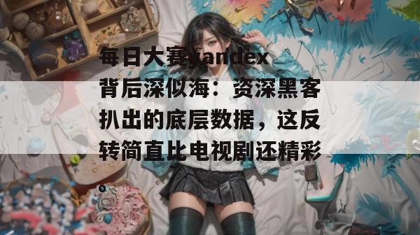 每日大赛yandex背后深似海：资深黑客扒出的底层数据，这反转简直比电视剧还精彩。