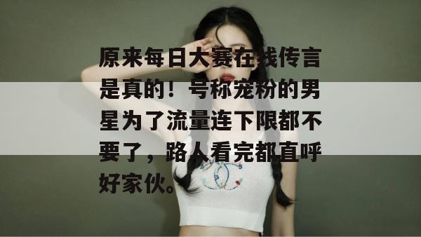原来每日大赛在线传言是真的！号称宠粉的男星为了流量连下限都不要了，路人看完都直呼好家伙。