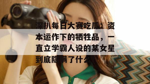 深扒每日大赛吃瓜:资本运作下的牺牲品,一直立学霸人设的某女星到底隐瞒了什么? 第1张 深扒每日大赛吃瓜:资本运作下的牺牲品,一直立学霸人设的某女星到底隐瞒了什么? 第1张