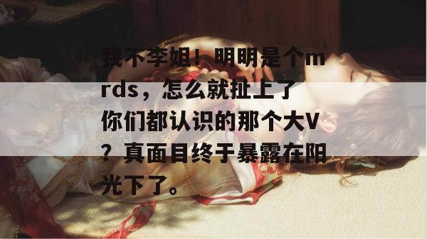 我不李姐！明明是个mrds，怎么就扯上了你们都认识的那个大V？真面目终于暴露在阳光下了。  第1张