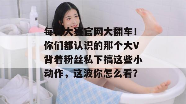 每日大赛官网大翻车！你们都认识的那个大V背着粉丝私下搞这些小动作，这波你怎么看？  第1张