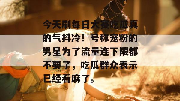 今天刷每日大赛吃瓜真的气抖冷!号称宠粉的男星为了流量连下限都不要了,吃瓜群众表示已经看麻了。 第1张 今天刷每日大赛吃瓜真的气抖冷!号称宠粉的男星为了流量连下限都不要了,吃瓜群众表示已经看麻了。 第1张