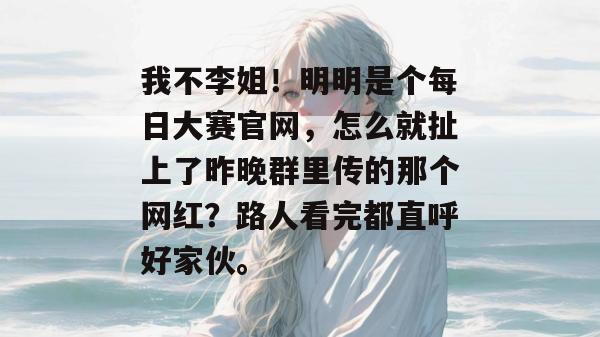 我不李姐!明明是个每日大赛官网,怎么就扯上了昨晚群里传的那个网红?路人看完都直呼好家伙。 第1张 我不李姐!明明是个每日大赛官网,怎么就扯上了昨晚群里传的那个网红?路人看完都直呼好家伙。 第1张