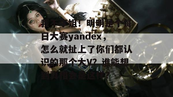 我不李姐！明明是个每日大赛yandex，怎么就扯上了你们都认识的那个大V？谁能想到真相会是这样？  第1张
